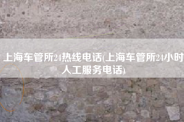 上海车管所24热线电话(上海车管所24小时人工服务电话)