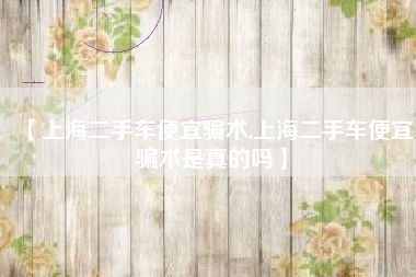 【上海二手车便宜骗术,上海二手车便宜骗术是真的吗】