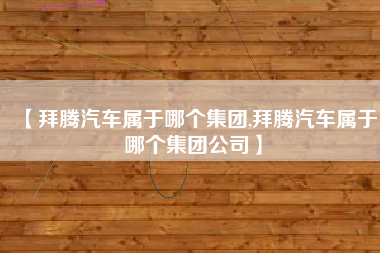 【拜腾汽车属于哪个集团,拜腾汽车属于哪个集团公司】 【拜腾汽车属于哪个集团,拜腾汽车属于哪个集团公司】