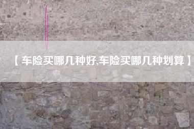 【车险买哪几种好,车险买哪几种划算】