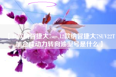 【12款纳智捷大7suv,12款纳智捷大7SUV22T加合成动力转向油型号是什么】