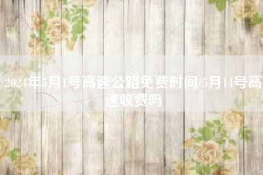 2024年5月1号高速公路免费时间/5月14号高速收费吗 2024年5月1号高速公路免费时间/5月14号高速收费吗