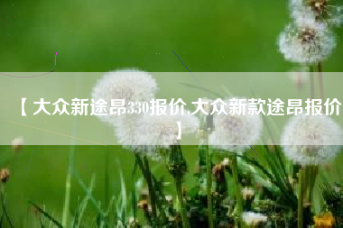 【大众新途昂330报价,大众新款途昂报价】 【大众新途昂330报价,大众新款途昂报价】