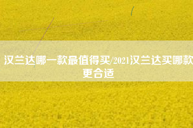 汉兰达哪一款最值得买/2021汉兰达买哪款更合适 汉兰达哪一款最值得买/2021汉兰达买哪款更合适