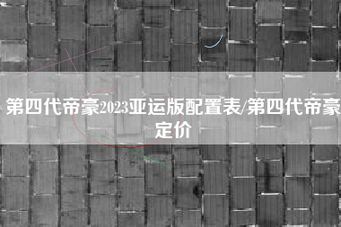 第四代帝豪2023亚运版配置表/第四代帝豪定价