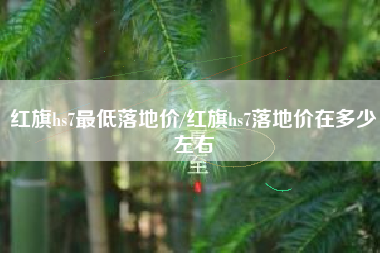 红旗hs7最低落地价/红旗hs7落地价在多少左右