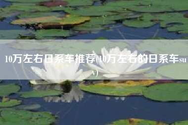 10万左右日系车推荐(10万左右的日系车suv)