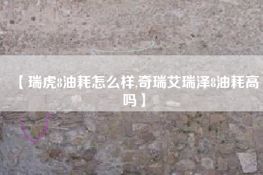 【瑞虎8油耗怎么样,奇瑞艾瑞泽8油耗高吗】