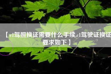 【c1驾照换证需要什么手续,c1驾驶证换证要求如下】 【c1驾照换证需要什么手续,c1驾驶证换证要求如下】