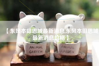 【东风本田思域最新消息,东风本田思域最新消息价格】 【东风本田思域最新消息,东风本田思域最新消息价格】