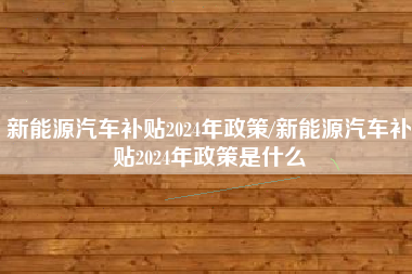 新能源汽车补贴2024年政策/新能源汽车补贴2024年政策是什么