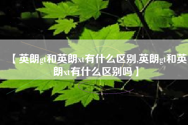 【英朗gt和英朗xt有什么区别,英朗gt和英朗xt有什么区别吗】 【英朗gt和英朗xt有什么区别,英朗gt和英朗xt有什么区别吗】