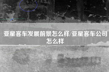 亚星客车发展前景怎么样/亚星客车公司怎么样