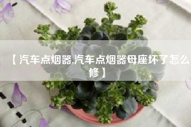 【汽车点烟器,汽车点烟器母座坏了怎么修】 【汽车点烟器,汽车点烟器母座坏了怎么修】