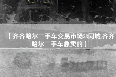 【齐齐哈尔二手车交易市场58同城,齐齐哈尔二手车急卖的】