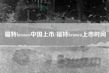 福特bronco中国上市/福特bronco上市时间