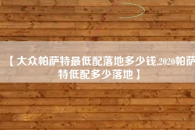 【大众帕萨特最低配落地多少钱,2020帕萨特低配多少落地】