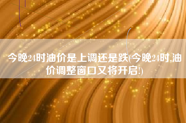今晚24时油价是上调还是跌(今晚24时,油价调整窗口又将开启!) 今晚24时油价是上调还是跌(今晚24时,油价调整窗口又将开启!)