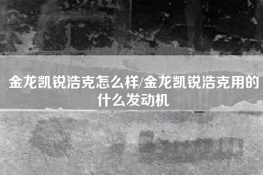 金龙凯锐浩克怎么样/金龙凯锐浩克用的什么发动机 金龙凯锐浩克怎么样/金龙凯锐浩克用的什么发动机