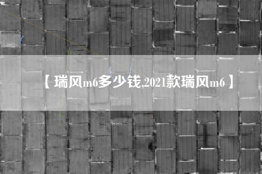 【瑞风m6多少钱,2021款瑞风m6】
